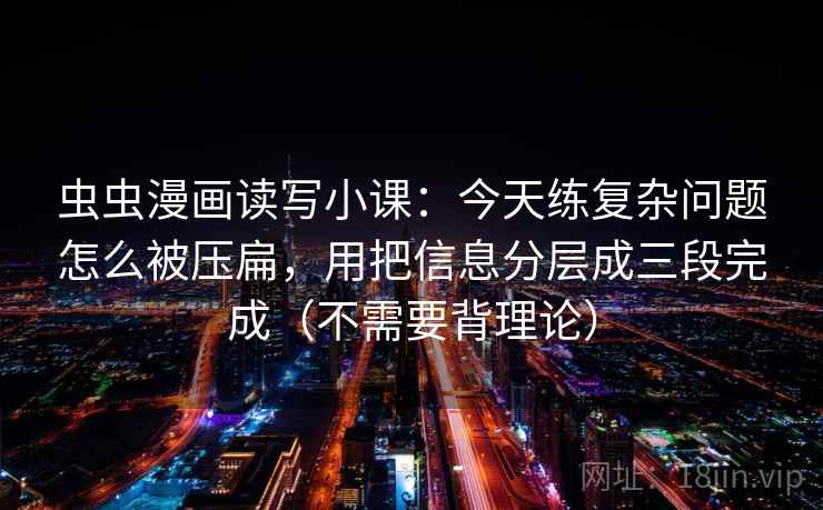 虫虫漫画读写小课：今天练复杂问题怎么被压扁，用把信息分层成三段完成（不需要背理论）