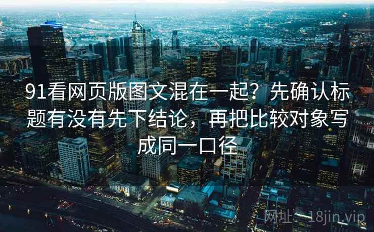 91看网页版图文混在一起？先确认标题有没有先下结论，再把比较对象写成同一口径