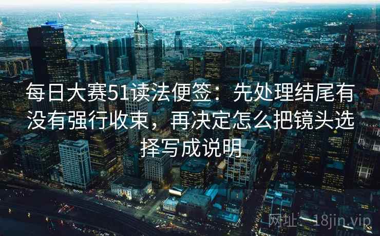 每日大赛51读法便签：先处理结尾有没有强行收束，再决定怎么把镜头选择写成说明